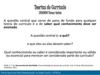 Teorias do Currículo
SEGUNDO Tomaz tadeu
A questão central que serve de pano de fundo para qualquer
teoria do currículo é a de saber qual conhecimento deve ser
ensinado.
A questão central é: o quê?
o que eles ou elas devem saber?
Qual conhecimento ou saber é considerado importante ou válido
ou essencial para merecer ser considerado parte do currículo?
SILVA, T. T. da. Documentos de identidade. Uma introdução às teorias do currículo. 3 ed. 3 reimp. Belo Horizonte:
Autêntica, 2011.
Pacto Nacional Pela Alfabetização na Idade Certa // UFSCar
 