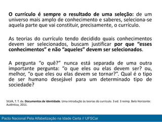 O currículo é sempre o resultado de uma seleção: de um
universo mais amplo de conhecimento e saberes, seleciona-se
aquela parte que vai constituir, precisamente, o currículo.
As teorias do currículo tendo decidido quais conhecimentos
devem ser selecionados, buscam justificar por que “esses
conhecimentos” e não “aqueles” devem ser selecionados.
A pergunta “o quê?” nunca está separada de uma outra
importante pergunta: “o que eles ou elas devem ser? ou,
melhor, “o que eles ou elas devem se tornar?”. Qual é o tipo
de ser humano desejável para um determinado tipo de
sociedade?
SILVA, T. T. da. Documentos de identidade. Uma introdução às teorias do currículo. 3 ed. 3 reimp. Belo Horizonte:
Autêntica, 2011.
Pacto Nacional Pela Alfabetização na Idade Certa // UFSCar
 