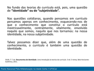 No fundo das teorias do currículo está, pois, uma questão
de “identidade” ou de “subjetividade”.
Nas questões cotidianas, quando pensamos em currículo
pensamos apenas em conhecimento, esquecendo-nos de
que o conhecimento que constitui o currículo está
inextricavelmente, centralmente, vitalmente, envolvido
naquilo que somos, naquilo que nos tornamos: na nossa
identidade, na nossa subjetividade.
Talvez possamos dizer que, além de uma questão de
conhecimento, o currículo é também uma questão de
identidade.
SILVA, T. T. da. Documentos de identidade. Uma introdução às teorias do currículo. 3 ed. 3 reimp. Belo Horizonte:
Autêntica, 2011.
Pacto Nacional Pela Alfabetização na Idade Certa // UFSCar
 