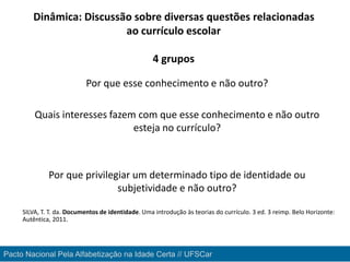 Por que esse conhecimento e não outro?
Quais interesses fazem com que esse conhecimento e não outro
esteja no currículo?
Por que privilegiar um determinado tipo de identidade ou
subjetividade e não outro?
SILVA, T. T. da. Documentos de identidade. Uma introdução às teorias do currículo. 3 ed. 3 reimp. Belo Horizonte:
Autêntica, 2011.
Pacto Nacional Pela Alfabetização na Idade Certa // UFSCar
Dinâmica: Discussão sobre diversas questões relacionadas
ao currículo escolar
4 grupos
 