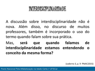 INTERDISCIPLINARIDADE
A discussão sobre interdisciplinaridade não é
nova. Além disso, no discurso de muitos
professores, também é incorporado o uso do
termo quando falam sobre sua prática.
Mas, será que quando falamos de
interdisciplinaridade estamos entendendo o
conceito da mesma forma?
Pacto Nacional Pela Alfabetização na Idade Certa // UFSCar
(caderno 3, p. 9 PNAIC2015)
 