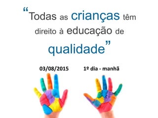 “Todas as crianças têm
direito à educação de
qualidade”
03/08/2015 1º dia - manhã
 
