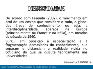 INTERDISCIPLINARIDADE
De acordo com Fazenda (2002), o movimento em
prol de um ensino que considere o todo, o global
das áreas de conhecimento, ou seja, a
interdisciplinaridade, aparece na Europa
(principalmente na França e na Itália), em meados
da década de 1960.
Surgiu em oposição à especialização e à
fragmentação demasiadas do conhecimento, que
separam e distanciam a realidade vivida no
cotidiano do que se discute teoricamente nas
universidades.
Pacto Nacional Pela Alfabetização na Idade Certa // UFSCar
(caderno 3, p. 9 PNAIC2015)
 