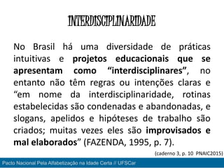 INTERDISCIPLINARIDADE
No Brasil há uma diversidade de práticas
intuitivas e projetos educacionais que se
apresentam como “interdisciplinares”, no
entanto não têm regras ou intenções claras e
“em nome da interdisciplinaridade, rotinas
estabelecidas são condenadas e abandonadas, e
slogans, apelidos e hipóteses de trabalho são
criados; muitas vezes eles são improvisados e
mal elaborados” (FAZENDA, 1995, p. 7).
Pacto Nacional Pela Alfabetização na Idade Certa // UFSCar
(caderno 3, p. 10 PNAIC2015)
 