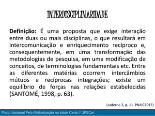 INTERDISCIPLINARIDADE
Definição: É uma proposta que exige interação
entre duas ou mais disciplinas, o que resultará em
intercomunicação e enriquecimento recíproco e,
consequentemente, em uma transformação das
metodologias de pesquisa, em uma modificação de
conceitos, de terminologias fundamentais etc. Entre
as diferentes matérias ocorrem intercâmbios
mútuos e recíprocas integrações; existe um
equilíbrio de forças nas relações estabelecidas
(SANTOMÉ, 1998, p. 63).
Pacto Nacional Pela Alfabetização na Idade Certa // UFSCar
(caderno 3, p. 11 PNAIC2015)
 