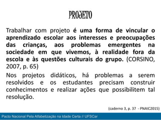 PROJETO
Trabalhar com projeto é uma forma de vincular o
aprendizado escolar aos interesses e preocupações
das crianças, aos problemas emergentes na
sociedade em que vivemos, à realidade fora da
escola e às questões culturais do grupo. (CORSINO,
2007, p. 65)
Nos projetos didáticos, há problemas a serem
resolvidos e os estudantes precisam construir
conhecimentos e realizar ações que possibilitem tal
resolução.
Pacto Nacional Pela Alfabetização na Idade Certa // UFSCar
(caderno 3, p. 37 - PNAIC2015)
 
