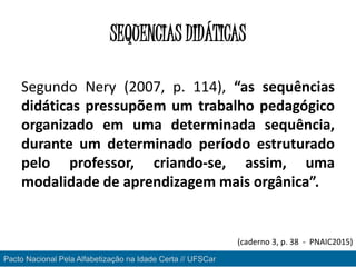 SEQUENCIAS DIDÁTICAS
Segundo Nery (2007, p. 114), “as sequências
didáticas pressupõem um trabalho pedagógico
organizado em uma determinada sequência,
durante um determinado período estruturado
pelo professor, criando-se, assim, uma
modalidade de aprendizagem mais orgânica”.
Pacto Nacional Pela Alfabetização na Idade Certa // UFSCar
(caderno 3, p. 38 - PNAIC2015)
 