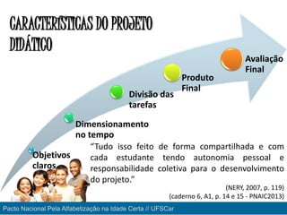 Objetivos
claros
Dimensionamento
no tempo
Divisão das
tarefas
Produto
Final
Avaliação
Final
“Tudo isso feito de forma compartilhada e com
cada estudante tendo autonomia pessoal e
responsabilidade coletiva para o desenvolvimento
do projeto.”
CARACTERÍSTICAS DO PROJETO
DIDÁTICO
Pacto Nacional Pela Alfabetização na Idade Certa // UFSCar
(NERY, 2007, p. 119)
(caderno 6, A1, p. 14 e 15 - PNAIC2013)
 