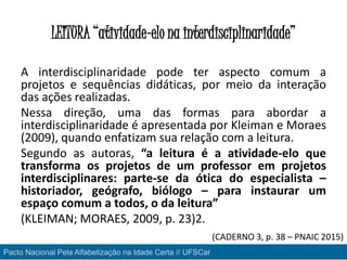 LEITURA “atividade-elo na interdisciplinaridade”
A interdisciplinaridade pode ter aspecto comum a
projetos e sequências didáticas, por meio da interação
das ações realizadas.
Nessa direção, uma das formas para abordar a
interdisciplinaridade é apresentada por Kleiman e Moraes
(2009), quando enfatizam sua relação com a leitura.
Segundo as autoras, “a leitura é a atividade-elo que
transforma os projetos de um professor em projetos
interdisciplinares: parte-se da ótica do especialista –
historiador, geógrafo, biólogo – para instaurar um
espaço comum a todos, o da leitura”
(KLEIMAN; MORAES, 2009, p. 23)2.
Pacto Nacional Pela Alfabetização na Idade Certa // UFSCar
(CADERNO 3, p. 38 – PNAIC 2015)
 