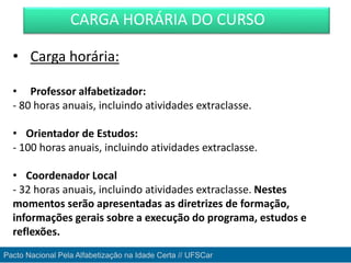 • Carga horária:
• Professor alfabetizador:
- 80 horas anuais, incluindo atividades extraclasse.
• Orientador de Estudos:
- 100 horas anuais, incluindo atividades extraclasse.
• Coordenador Local
- 32 horas anuais, incluindo atividades extraclasse. Nestes
momentos serão apresentadas as diretrizes de formação,
informações gerais sobre a execução do programa, estudos e
reflexões.
CARGA HORÁRIA DO CURSO
Pacto Nacional Pela Alfabetização na Idade Certa // UFSCar
 