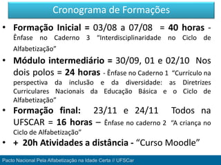 Pacto Nacional Pela Alfabetização na Idade Certa // UFSCar
• Formação Inicial = 03/08 a 07/08 = 40 horas -
Ênfase no Caderno 3 “Interdisciplinaridade no Ciclo de
Alfabetização”
• Módulo intermediário = 30/09, 01 e 02/10 Nos
dois polos = 24 horas - Ênfase no Caderno 1 “Currículo na
perspectiva da inclusão e da diversidade: as Diretrizes
Curriculares Nacionais da Educação Básica e o Ciclo de
Alfabetização”
• Formação final: 23/11 e 24/11 Todos na
UFSCAR = 16 horas – Ênfase no caderno 2 “A criança no
Ciclo de Alfabetização”
• + 20h Atividades a distância - “Curso Moodle”
Cronograma de Formações
 