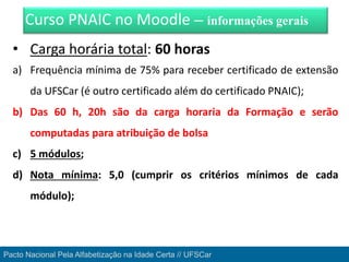 • Carga horária total: 60 horas
a) Frequência mínima de 75% para receber certificado de extensão
da UFSCar (é outro certificado além do certificado PNAIC);
b) Das 60 h, 20h são da carga horaria da Formação e serão
computadas para atribuição de bolsa
c) 5 módulos;
d) Nota mínima: 5,0 (cumprir os critérios mínimos de cada
módulo);
Curso PNAIC no Moodle – informações gerais
Pacto Nacional Pela Alfabetização na Idade Certa // UFSCar
 