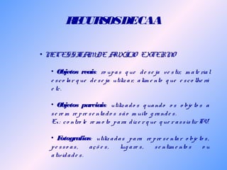 RECURSOSDECAA
• NECESSITAMDE AUXÍLIO EXTERNO
• Objetos reais: ro upas q ue de se ja ve stir, m ate rial
e sco lar q ue de se ja utiliz ar, alim e nto q ue e sco lhe rá
e tc.
• Objetos parciais: utiliz ado s q uando o s o bje to s a
se re m re pre se ntado s são m uito g rande s.
Ex: co ntro le re m o to para diz e r q ue q ue r assistir TV.
• Fotografias: utiliz adas para re pre se ntar o bje to s,
pe sso as, açõ e s, lug are s, se ntim e nto s o u
atividade s.
 