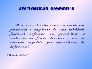 TECNOLOGIAASSISTIVA
“De ve se r e nte ndida co m o um auxílio q ue
pro m o ve rá a am pliação de um a habilidade
funcio nal de ficitária o u po ssibilitará a
re alização da função de se jada e q ue se
e nco ntra im pe dida po r circunstância de
de ficiê ncia”.
(Be rsch, 20 0 6 )
 