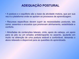 ADEQUAÇÃO POSTURAL
• A postura e o equilíbrio são a base da atividade motora, que por sua
vez é a plataforma onde se apóiam os processos de aprendizagem.
• Recursos específicos devem suprir as necessidades posturais, tais
como: assentos e encostos que promovam alinhamento, estabilidade e
conforto.
• Almofadas de contenções laterais, cinto, apoio de cabeça, um apoio
para os pés ou um simples antiderrapante no assento, ajudarão em
muito na obtenção de uma postura estável e confortável, deixando o
aluno relaxado e disponível para as questões do aprendizado.
 