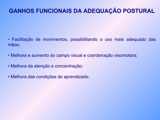 GANHOS FUNCIONAIS DA ADEQUAÇÃO POSTURAL
• Facilitação de movimentos, possibilitando o uso mais adequado das
mãos;
• Melhora e aumento do campo visual e coordenação visomotora;
• Melhora da atenção e concentração;
• Melhora das condições de aprendizado.
 