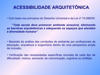 ACESSIBILIDADE ARQUITETÔNICA
• Com base nos princípios do Desenho Universal e da Lei nº 10.098/00:
“Toda escola deve promover ambiente acessível, eliminando
as barreiras arquitetônicas e adequando os espaços que atendam
à diversidade humana”
• Necesita da análise das condições do ambiente por profissionais da
educação, arquitetura e engenharia dentro de uma perspectiva ampla
de inclusão;
• Verificação das necessidades específicas oriundas de cada tipo de
dificuldade: motora, sensorial, de comunicação, cognitiva ou múltipla.
 