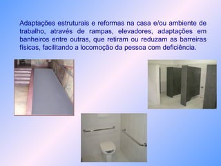 Adaptações estruturais e reformas na casa e/ou ambiente de
trabalho, através de rampas, elevadores, adaptações em
banheiros entre outras, que retiram ou reduzam as barreiras
físicas, facilitando a locomoção da pessoa com deficiência.
 