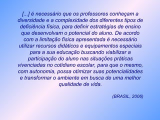 [...] é necessário que os professores conheçam a
diversidade e a complexidade dos diferentes tipos de
deficiência física, para definir estratégias de ensino
que desenvolvam o potencial do aluno. De acordo
com a limitação física apresentada é necessário
utilizar recursos didáticos e equipamentos especiais
para a sua educação buscando viabilizar a
participação do aluno nas situações práticas
vivenciadas no cotidiano escolar, para que o mesmo,
com autonomia, possa otimizar suas potencialidades
e transformar o ambiente em busca de uma melhor
qualidade de vida.
(BRASIL, 2006)
 