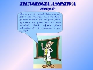 TECNOLOGIAASSISTIVA
PORQUÊ?
Pare ce q ue e le e nte nde tudo , m as não
fala e não co nse g ue e scre ve r. Co m o
po de re i sabe r o q ue e le q ue r, g o sta,
apre nde u o u q uais são as suas
dúvidas? Existe alg um a fo rm a
alte rnativa de e le co m unicar o q ue
de se ja?
 