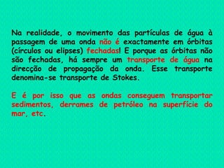 Na realidade, o movimento das partículas de água à passagem de uma onda  não é  exactamente em órbitas (círculos ou elipses)  fechadas ! E porque as órbitas não são fechadas, há sempre um  transporte de água  na direcção de propagação da onda. Esse transporte denomina-se transporte de Stokes. E é por isso que as ondas conseguem transportar sedimentos, derrames de petróleo na superfície do mar, etc . 