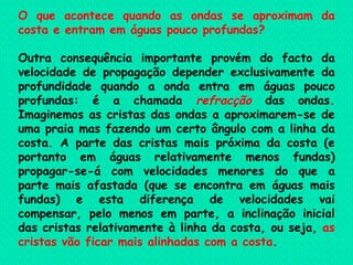 O que acontece quando as ondas se aproximam da costa e entram em águas pouco profundas?   Outra consequência importante provém do facto da velocidade de propagação depender exclusivamente da profundidade quando a onda entra em águas pouco profundas: é a chamada  refracção  das ondas. Imaginemos as cristas das ondas a aproximarem-se de uma praia mas fazendo um certo ângulo com a linha da costa. A parte das cristas mais próxima da costa (e portanto em águas relativamente menos fundas) propagar-se-á com velocidades menores do que a parte mais afastada (que se encontra em águas mais fundas) e esta diferença de velocidades vai compensar, pelo menos em parte, a inclinação inicial das cristas relativamente à linha da costa, ou seja,  as cristas vão ficar mais alinhadas com a costa .  