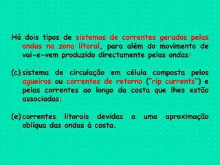 Há dois tipos de  sistemas de correntes gerados pelas ondas na zona litoral , para além do movimento de vai-e-vem produzido directamente pelas ondas:  sistema de circulação em célula composta pelos  agueiros  ou  correntes de retorno  ( “rip currents” ) e pelas correntes ao longo da costa que lhes estão associadas;  correntes litorais devidas a uma aproximação oblíqua das ondas à costa.   
