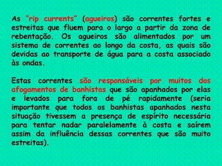 As  “rip currents”  ( agueiros ) são correntes fortes e estreitas que fluem para o largo a partir da zona de rebentação. Os agueiros são alimentados por um sistema de correntes ao longo da costa, as quais são devidas ao transporte de água para a costa associado às ondas.  Estas correntes  são responsáveis por muitos dos afogamentos de banhistas  que são apanhados por elas e levados para fora de pé rapidamente (seria importante que todos os banhistas apanhados nesta situação tivessem a presença de espírito necessária para tentar nadar paralelamente à costa e saírem assim da influência dessas correntes que são muito estreitas).  