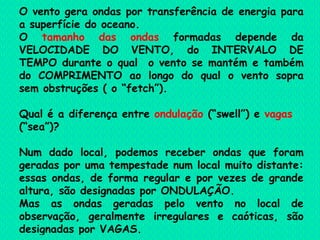 O vento gera ondas por transferência de energia para a superfície do oceano.  O  tamanho das ondas  formadas depende da VELOCIDADE DO VENTO, do INTERVALO DE TEMPO durante o qual  o vento se mantém e também do COMPRIMENTO ao longo do qual o vento sopra sem obstruções ( o “fetch”). Qual é a diferença entre  ondulação  (“swell”) e  vagas  (“sea”)? Num dado local, podemos receber ondas que foram geradas por uma tempestade num local muito distante: essas ondas, de forma regular e por vezes de grande altura, são designadas por ONDULAÇÃO. Mas as ondas geradas pelo vento no local de observação, geralmente irregulares e caóticas, são designadas por VAGAS. 