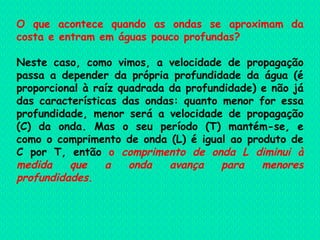 O que acontece quando as ondas se aproximam da costa e entram em águas pouco profundas? Neste caso, como vimos, a velocidade de propagação passa a depender da própria profundidade da água (é proporcional à raíz quadrada da profundidade) e não já das características das ondas: quanto menor for essa profundidade, menor será a velocidade de propagação (C) da onda. Mas o seu período (T) mantém-se, e como o comprimento de onda (L) é igual ao produto de C por T, então  o  comprimento de onda L diminui   à medida que a onda avança para menores profundidades .     