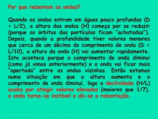 Por que rebentam as ondas? Quando as ondas entram em águas pouco profundas (D < L/2), a altura das ondas (H) começa por se reduzir (porque as órbitas das partículas ficam “achatadas”). Depois, quando a profundidade tiver valores menores que cerca de um décimo do comprimento de onda (D < L/10), a altura da onda (H) vai aumentar rapidamente. Isto acontece porque o comprimento de onda diminui (como já vimos anteriormente) e a onda vai ficar mais “apertada” entre as ondas vizinhas. Então estamos numa situação em que a altura aumenta e o comprimento de onda diminui, logo a  declividade  (H/L)  acaba por atingir valores elevados  (maiores que 1/7),  a onda torna-se instável e dá-se a rebentação .    