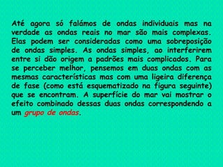 Até agora só falámos de ondas individuais mas na verdade as ondas reais no mar são mais complexas. Elas podem ser consideradas como uma sobreposição de ondas simples. As ondas simples, ao interferirem entre si dão origem a padrões mais complicados. Para se perceber melhor, pensemos em duas ondas com as mesmas características mas com uma ligeira diferença de fase (como está esquematizado na figura seguinte) que se encontram. A superfície do mar vai mostrar o efeito combinado dessas duas ondas correspondendo a um  grupo de ondas .  