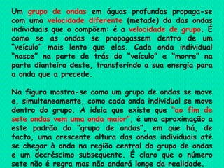 Um  grupo de ondas  em águas profundas propaga-se com uma  velocidade diferente  (metade) da das ondas individuais que o compõem: é a  velocidade de grupo . É como se as ondas se propagassem dentro de um “veículo” mais lento que elas. Cada onda individual “nasce” na parte de trás do “veículo” e “morre” na parte dianteira deste, transferindo a sua energia para a onda que a precede. Na figura mostra-se como um grupo de ondas se move e, simultaneamente, como cada onda individual se move dentro do grupo. A ideia que existe que  “ao fim de sete ondas vem uma onda maior”,  é uma aproximação a este padrão do “grupo de ondas”, em que há, de facto, uma crescente altura das ondas individuais até se chegar à onda na região central do grupo de ondas e um decréscimo subsequente. É claro que o número sete não é regra mas não andará longe da realidade.   