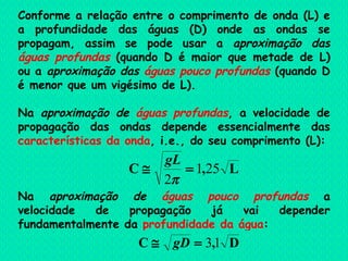 Conforme a relação entre o comprimento de onda (L) e a profundidade das águas (D) onde as ondas se propagam, assim se pode usar a  aproximação das  águas profundas  (quando D é maior que metade de L) ou a  aproximação das  águas pouco profundas  (quando D é menor que um vigésimo de L). Na  aproximação de   águas profundas ,  a velocidade de propagação das ondas  depende essencialmente das  características da onda , i.e., do seu comprimento (L): Na  aproximação de   águas pouco profundas  a velocidade de propagação já vai depender fundamentalmente da  profundidade da água : 