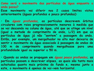 Como será o movimento das partículas de água enquanto a onda passa?   Esse movimento vai diferir nos 2 casos limites vistos anteriormente (águas profundas e pouco profundas):    Em  águas profundas , as partículas descrevem órbitas circulares com raios progressivamente menores à medida que se vai descendo na coluna de água, até que se atinge um nível (igual a metade do comprimento de onda, L/2) em que as partículas de água já não “sentem” a passagem da onda. Então, por exemplo, um mergulhador no alto mar deixaria de sentir o movimento da água associado à passagem de ondas de 100 m de comprimento quando mergulhasse para uma profundidade igual ou superior a 50 m.    Quando as ondas se propagam em  águas pouco profundas , as partículas passam a descrever elipses, as quais são tanto mais achatadas quanto mais próximo do fundo e, mesmo junto a este, o movimento é apenas de vai-vem horizontal.   