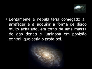 Lentamente a nébula teria começado a  arrefecer e a adquirir a forma de disco muito achatado, em torno de uma massa de gás densa e luminosa em posição central, que seria o proto-sol. 