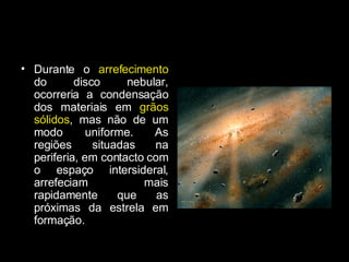 Durante o  arrefecimento  do disco nebular, ocorreria a condensação dos materiais em  grãos sólidos , mas não de um modo uniforme. As regiões situadas na periferia, em contacto com o espaço intersideral, arrefeciam mais rapidamente que as próximas da estrela em formação. 
