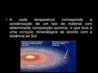 A cada temperatura corresponde a condensação de um tipo de material com determinada composição química, o que leva a uma  zonação  mineralógica de acordo com a distância ao Sol. 
