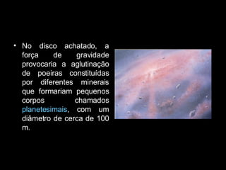 No disco achatado, a força de gravidade provocaria a aglutinação de poeiras constituídas por diferentes minerais que formariam pequenos corpos chamados  planetesimais , com um diâmetro de cerca de 100 m.  