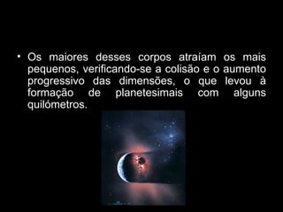 Os maiores desses corpos atraíam os mais pequenos, verificando-se a colisão e o aumento progressivo das dimensões, o que levou à formação de planetesimais com alguns quilómetros. 