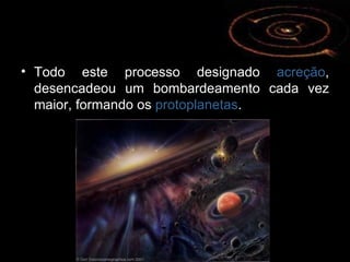 Todo este processo designado  acreção , desencadeou um bombardeamento cada vez maior, formando os  protoplanetas . 