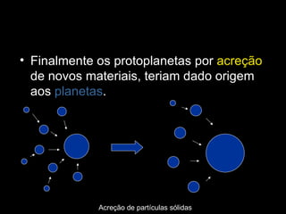 Finalmente os protoplanetas por  acreção  de novos materiais, teriam dado origem aos  planetas . Acreção de partículas sólidas 