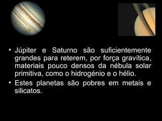 Júpiter e Saturno são suficientemente grandes para reterem, por força gravítica, materiais pouco densos da nébula solar primitiva, como o hidrogénio e o hélio. Estes planetas são pobres em metais e silicatos. 