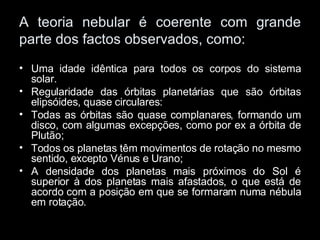 A teoria nebular é coerente com grande parte dos factos observados, como: Uma idade idêntica para todos os corpos do sistema solar. Regularidade das órbitas planetárias que são órbitas elipsóides, quase circulares: Todas as órbitas são quase complanares, formando um disco, com algumas excepções, como por ex a órbita de Plutão; Todos os planetas têm movimentos de rotação no mesmo sentido, excepto Vénus e Urano; A densidade dos planetas mais próximos do Sol é superior à dos planetas mais afastados, o que está de acordo com a posição em que se formaram numa nébula em rotação. 
