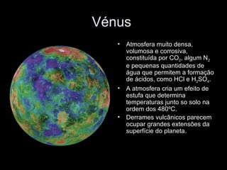 Vénus  Atmosfera muito densa, volumosa e corrosiva, constituída por CO 2 , algum N 2  e pequenas quantidades de água que permitem a formação de ácidos, como HCl e H 2 SO 4 . A atmosfera cria um efeito de estufa que determina temperaturas junto so solo na ordem dos 480ºC. Derrames vulcânicos parecem ocupar grandes extensões da superfície do planeta. 