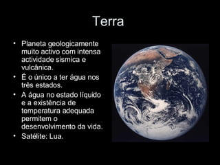 Terra  Planeta geologicamente muito activo com intensa actividade sismica e vulcânica. É o único a ter água nos três estados. A água no estado líquido e a existência de temperatura adequada permitem o desenvolvimento da vida. Satélite: Lua. 
