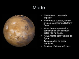 Marte  Numerosas crateras de impacto. Numerosos vulcões, Monte Olimpo é o maior do Sistema Solar. Vales largos e profundos, semelhantes aos talhados pelos rios na Terra. Actualmente sem vestígio de água. Tempestades de areia vermelha. Satélites: Deimos e Fobos. 