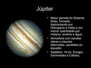 Júpiter  Maior planeta do Sistema Solar, formado basicamente por Hidrogénio e Hélio e em menor quantidade por metano, amónia e água. Atmosfera com bandas claras e escuras alternadas, paralelas ao equador. Satélites: 16 (Io, Europa, Ganimedes e Calisto). 