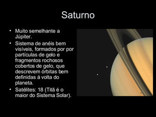 Saturno Muito semelhante a Júpiter. Sistema de anéis bem visíveis, formados por por partículas de gelo e fragmentos rochosos cobertos de gelo, que descrevem órbitas bem definidas á volta do planeta. Satélites: 18 (Titã é o maior do Sistema Solar). 