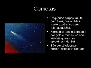 Cometas  Pequenos corpos, muito primitivos, com órbitas muito excêntricas em relação ao Sol. Formados essencialmente por gelo e rochas, só são visíveis quando se aproximam do Sol. São constituídos por núcleo, cabeleira e cauda. 
